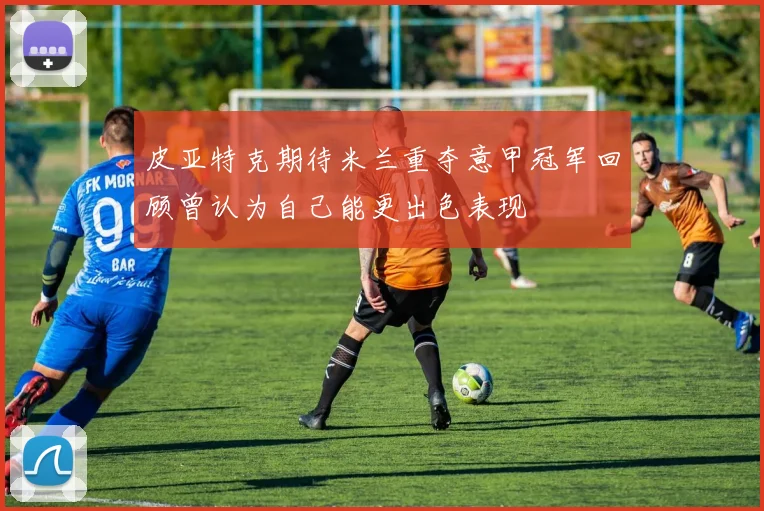 皮亚特克期待米兰重夺意甲冠军回顾曾认为自己能更出色表现