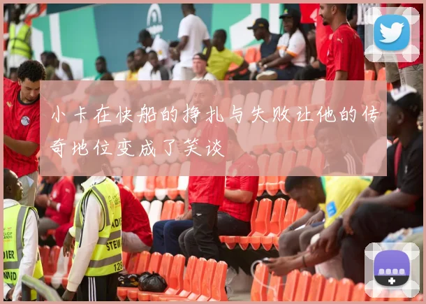 小卡在快船的挣扎与失败让他的传奇地位变成了笑谈