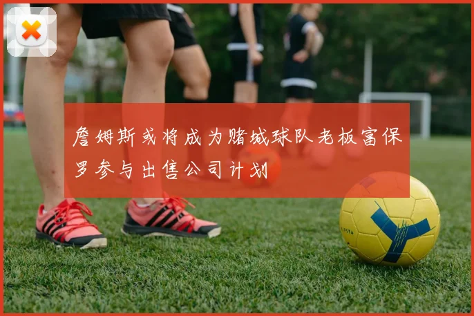 詹姆斯或将成为赌城球队老板富保罗参与出售公司计划
