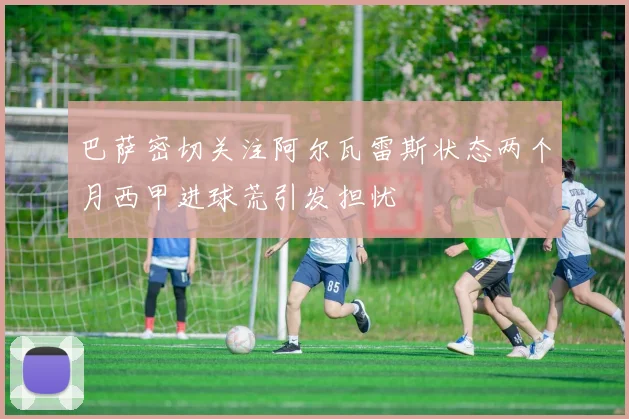 巴萨密切关注阿尔瓦雷斯状态两个月西甲进球荒引发担忧