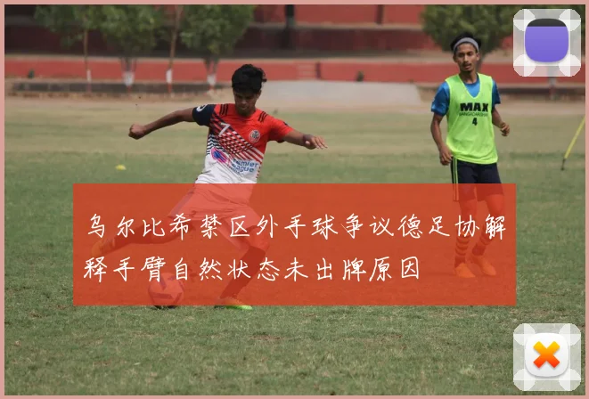 乌尔比希禁区外手球争议德足协解释手臂自然状态未出牌原因