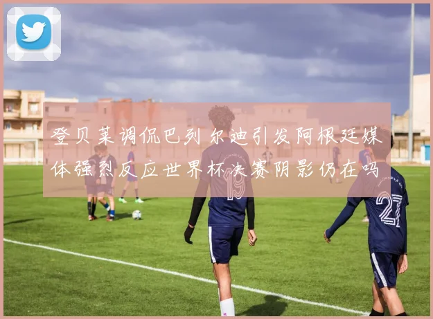 登贝莱调侃巴列尔迪引发阿根廷媒体强烈反应世界杯决赛阴影仍在吗
