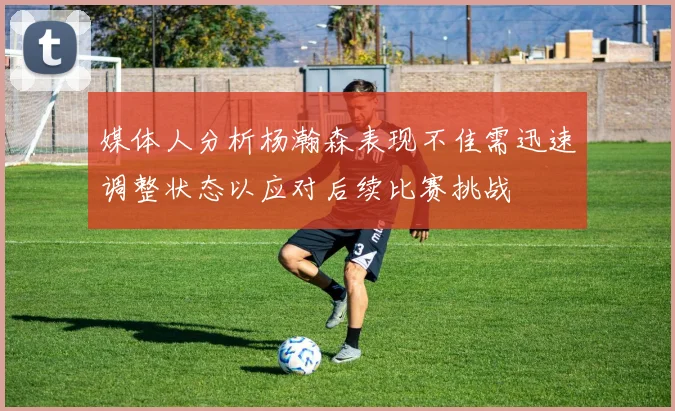 媒体人分析杨瀚森表现不佳需迅速调整状态以应对后续比赛挑战