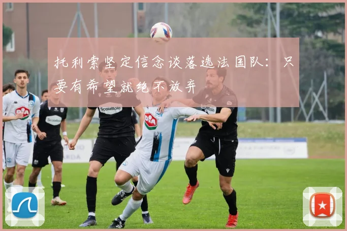 托利索坚定信念谈落选法国队：只要有希望就绝不放弃