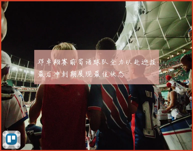 邓卓翔赛前寄语球队全力以赴迎接最后冲刺期展现最佳状态