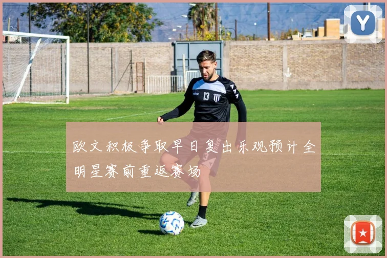 欧文积极争取早日复出乐观预计全明星赛前重返赛场