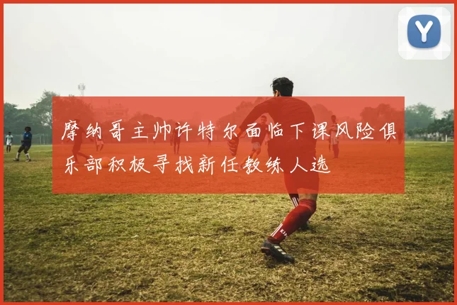摩纳哥主帅许特尔面临下课风险俱乐部积极寻找新任教练人选