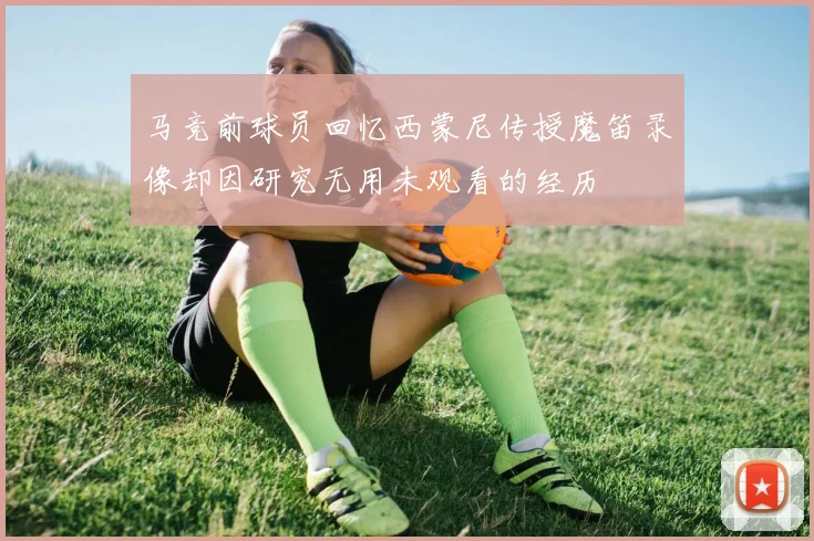马竞前球员回忆西蒙尼传授魔笛录像却因研究无用未观看的经历