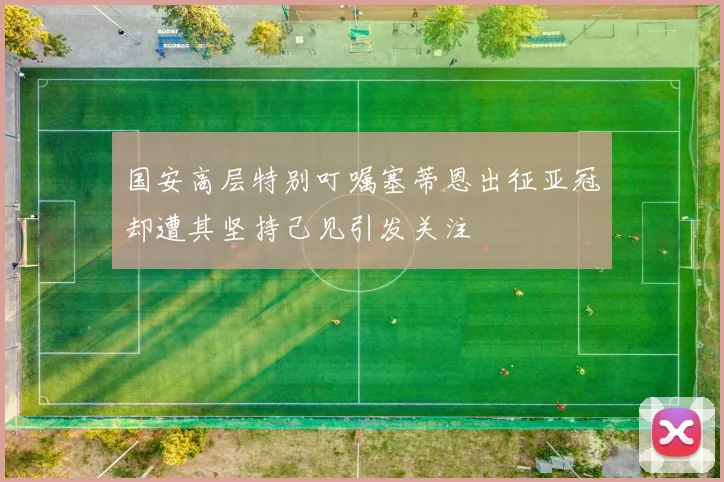 国安高层特别叮嘱塞蒂恩出征亚冠却遭其坚持己见引发关注