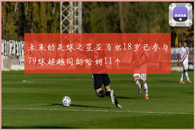 未来的足球之星亚马尔18岁已参与79球超越同龄哈姆11个