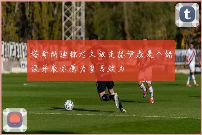 塔奇纳迪称尤文放走赫伊森是个错误并表示愿为皇马效力