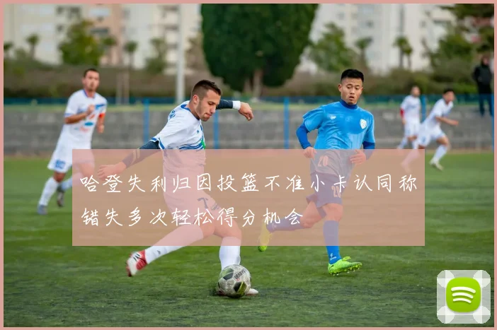 哈登失利归因投篮不准小卡认同称错失多次轻松得分机会
