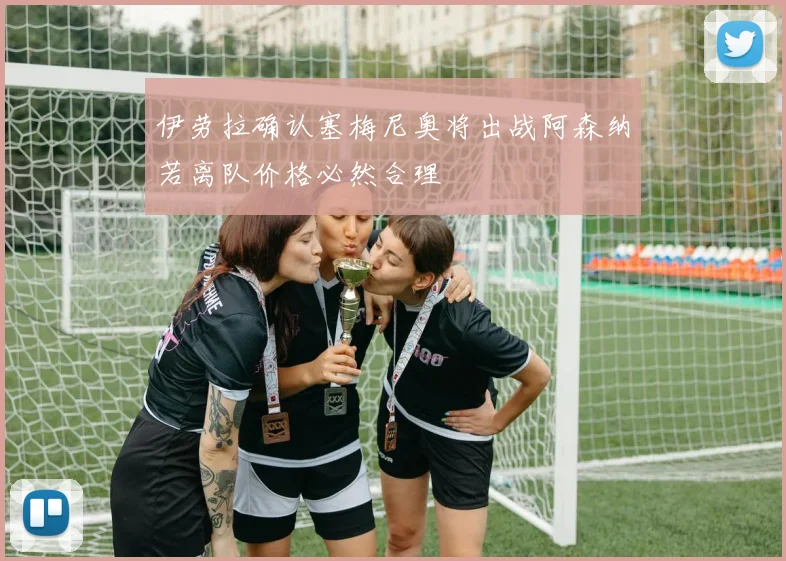 伊劳拉确认塞梅尼奥将出战阿森纳若离队价格必然合理